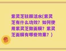 紫灵芝驻颜活水(紫灵芝有什么功效？如何使用紫灵芝做面膜？紫灵芝面膜有哪些效果？)