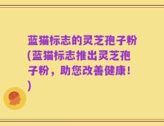 蓝猫标志的灵芝孢子粉(蓝猫标志推出灵芝孢子粉，助您改善健康！)