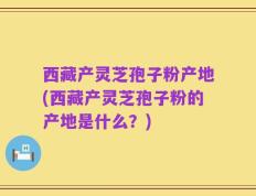 西藏产灵芝孢子粉产地(西藏产灵芝孢子粉的产地是什么？)