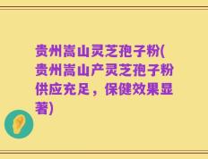 贵州嵩山灵芝孢子粉(贵州嵩山产灵芝孢子粉供应充足，保健效果显著)