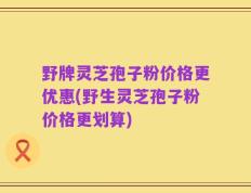 野牌灵芝孢子粉价格更优惠(野生灵芝孢子粉价格更划算)