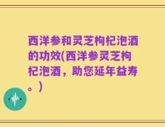 西洋参和灵芝枸杞泡酒的功效(西洋参灵芝枸杞泡酒，助您延年益寿。)