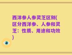 西洋参人参灵芝区别(区分西洋参、人参和灵芝：性质、用途和功效)