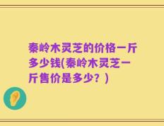 秦岭木灵芝的价格一斤多少钱(秦岭木灵芝一斤售价是多少？)