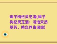 蝎子枸杞灵芝酒(蝎子枸杞灵芝酒：浸泡天然草药，助您养生保健)