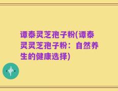 谭泰灵芝孢子粉(谭泰灵灵芝孢子粉：自然养生的健康选择)