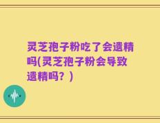 灵芝孢子粉吃了会遗精吗(灵芝孢子粉会导致遗精吗？)
