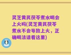 灵芝黄芪茯苓煮水喝会上火吗(灵芝黄芪茯苓煮水不会导致上火，正确喝法请看这里)