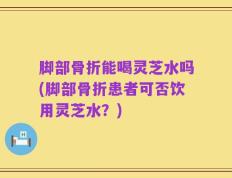 脚部骨折能喝灵芝水吗(脚部骨折患者可否饮用灵芝水？)
