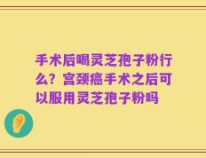 手术后喝灵芝孢子粉行么？宫颈癌手术之后可以服用灵芝孢子粉吗