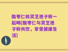 酸枣仁和灵芝孢子粉一起喝(酸枣仁与灵芝孢子粉共饮，享受健康生活)