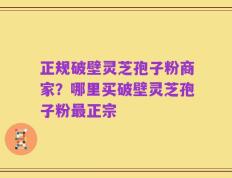 正规破壁灵芝孢子粉商家？哪里买破壁灵芝孢子粉最正宗