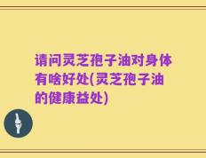 请问灵芝孢子油对身体有啥好处(灵芝孢子油的健康益处)