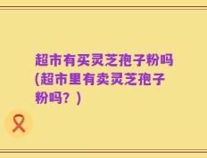 超市有买灵芝孢子粉吗(超市里有卖灵芝孢子粉吗？)