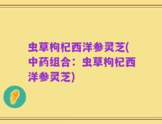虫草枸杞西洋参灵芝(中药组合：虫草枸杞西洋参灵芝)