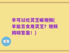 羊可以吃灵芝嘛视频(羊能否食用灵芝？视频揭晓答案！)