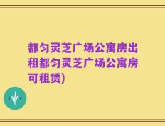 都匀灵芝广场公寓房出租都匀灵芝广场公寓房可租赁)