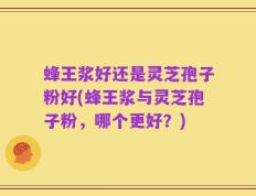 蜂王浆好还是灵芝孢子粉好(蜂王浆与灵芝孢子粉，哪个更好？)