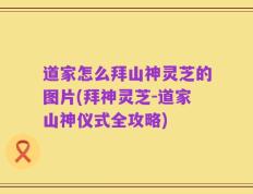 道家怎么拜山神灵芝的图片(拜神灵芝-道家山神仪式全攻略)