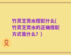 竹灵芝煲水搭配什么(竹灵芝煲水的正确搭配方式是什么？)