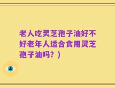 老人吃灵芝孢子油好不好老年人适合食用灵芝孢子油吗？)