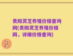 贵阳灵芝养殖价格查询网(贵阳灵芝养殖价格网，详细价格查询)