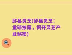 邱县灵芝(邱县灵芝：重磅披露，揭开灵芝产业秘密)