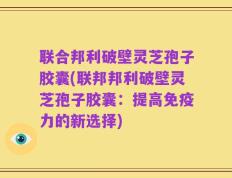 联合邦利破壁灵芝孢子胶囊(联邦邦利破壁灵芝孢子胶囊：提高免疫力的新选择)