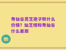 寿仙谷灵芝孢子粉什么价格？仙芝楼和寿仙谷什么差距