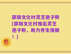 邵族文化村灵芝孢子粉(邵族文化村推出灵芝孢子粉，助力养生保健！)