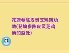 花旗参陈皮灵芝鸡汤功效(花旗参陈皮灵芝鸡汤的益处)