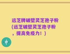 远芝牌破壁灵芝孢子粉(远芝破壁灵芝孢子粉，提高免疫力！)