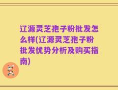 辽源灵芝孢子粉批发怎么样(辽源灵芝孢子粉批发优势分析及购买指南)