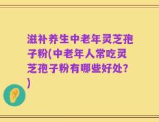 滋补养生中老年灵芝孢子粉(中老年人常吃灵芝孢子粉有哪些好处？)