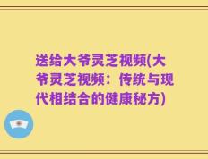 送给大爷灵芝视频(大爷灵芝视频：传统与现代相结合的健康秘方)