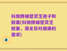 科微牌破壁灵芝孢子粉胶囊(科微牌破壁灵芝胶囊，满足你对健康的需求)