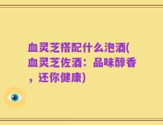 血灵芝搭配什么泡酒(血灵芝佐酒：品味醇香，还你健康)