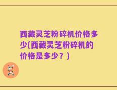 西藏灵芝粉碎机价格多少(西藏灵芝粉碎机的价格是多少？)