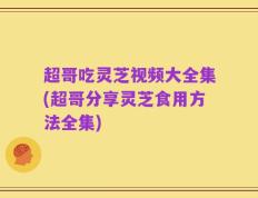 超哥吃灵芝视频大全集(超哥分享灵芝食用方法全集)