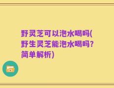 野灵芝可以泡水喝吗(野生灵芝能泡水喝吗？简单解析)