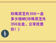 珍珠灵芝片398一盒多少钱啊(珍珠灵芝片398元盒，立享优惠价！)