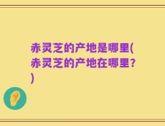 赤灵芝的产地是哪里(赤灵芝的产地在哪里？)