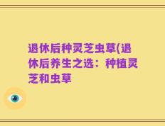 退休后种灵芝虫草(退休后养生之选：种植灵芝和虫草