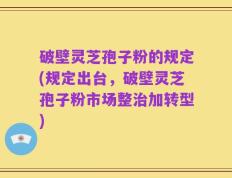 破壁灵芝孢子粉的规定(规定出台，破壁灵芝孢子粉市场整治加转型)