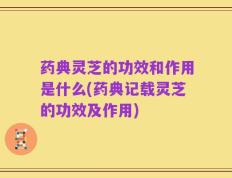 药典灵芝的功效和作用是什么(药典记载灵芝的功效及作用)