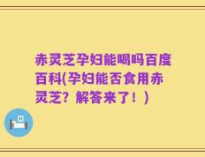 赤灵芝孕妇能喝吗百度百科(孕妇能否食用赤灵芝？解答来了！)