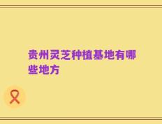 贵州灵芝种植基地有哪些地方