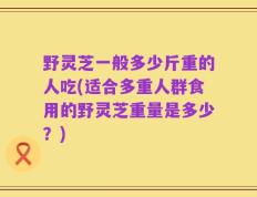 野灵芝一般多少斤重的人吃(适合多重人群食用的野灵芝重量是多少？)