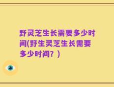 野灵芝生长需要多少时间(野生灵芝生长需要多少时间？)