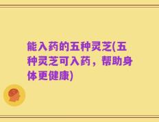 能入药的五种灵芝(五种灵芝可入药，帮助身体更健康)
